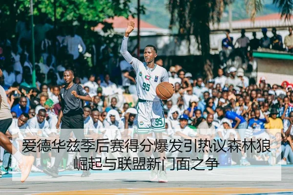 爱德华兹季后赛得分爆发引热议森林狼崛起与联盟新门面之争 - kaiyun