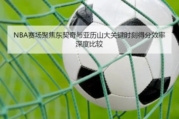 NBA赛场聚焦东契奇与亚历山大关键时刻得分效率深度比较