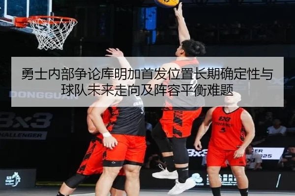 勇士内部争论库明加首发位置长期确定性与球队未来走向及阵容平衡难题
