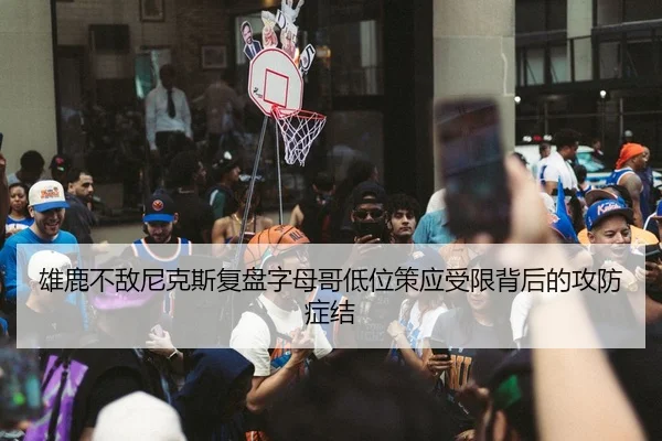 雄鹿不敌尼克斯复盘字母哥低位策应受限背后的攻防症结